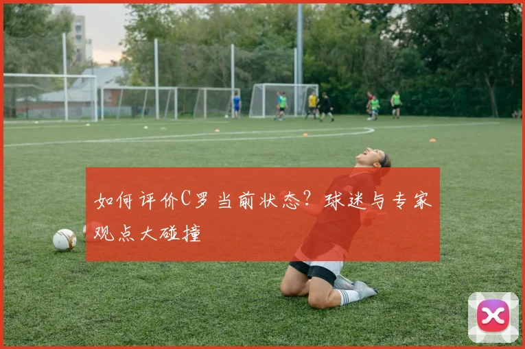 如何评价C罗当前状态？球迷与专家观点大碰撞