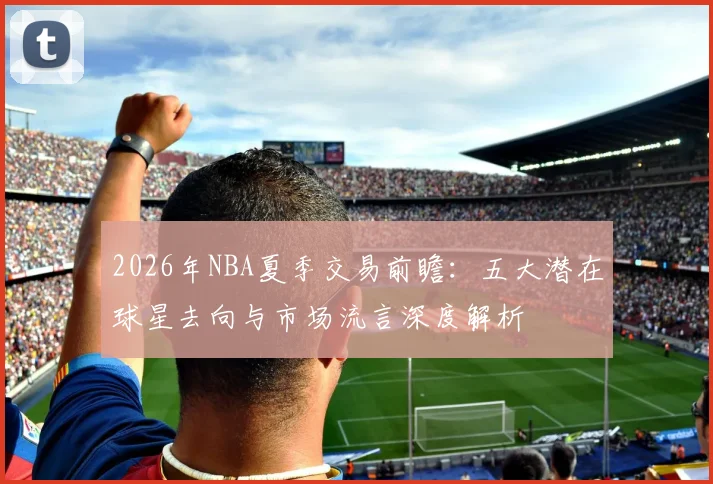 2026年NBA夏季交易前瞻：五大潜在球星去向与市场流言深度解析