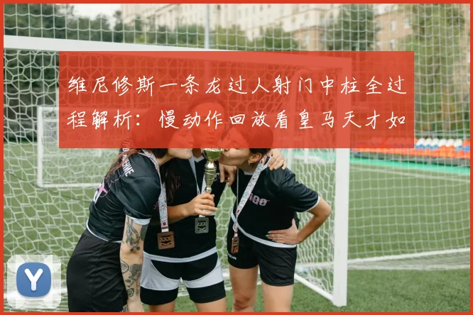 维尼修斯一条龙过人射门中柱全过程解析：慢动作回放看皇马天才如何引爆全场