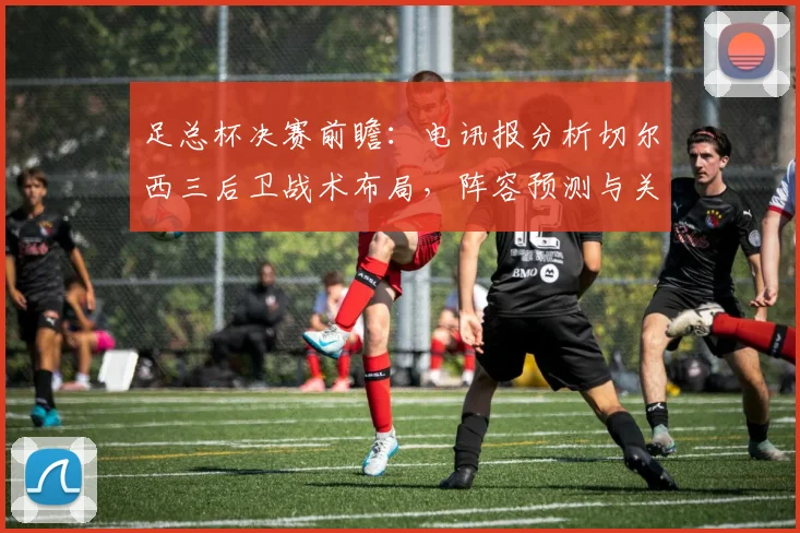足总杯决赛前瞻：电讯报分析切尔西三后卫战术布局，阵容预测与关键看点