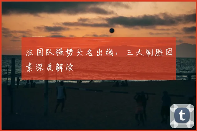 法国队强势头名出线，三大制胜因素深度解读