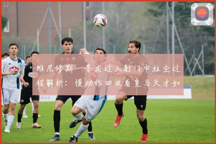 维尼修斯一条龙过人射门中柱全过程解析:慢动作回放看皇马天才如何引爆全场