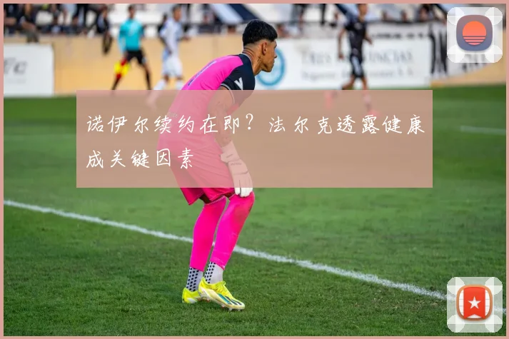 诺伊尔续约在即?法尔克透露健康成关键因素
