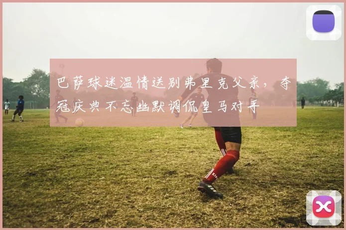 巴萨球迷温情送别弗里克父亲，夺冠庆典不忘幽默调侃皇马对手