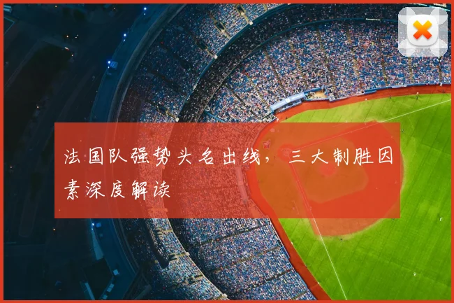 法国队强势头名出线,三大制胜因素深度解读