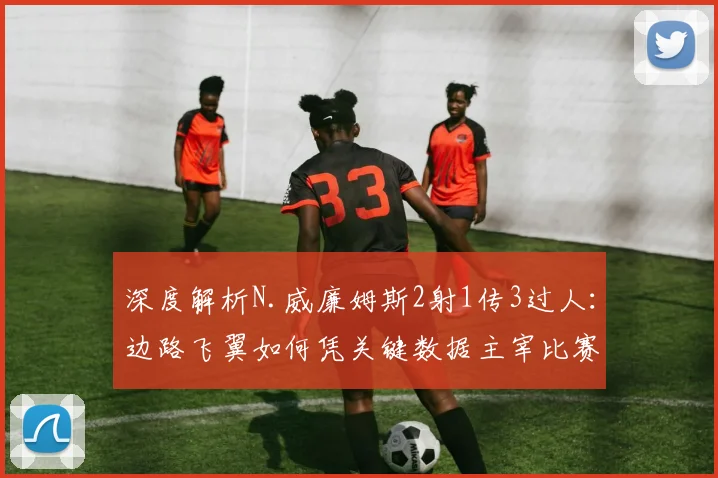 深度解析N.威廉姆斯2射1传3过人：边路飞翼如何凭关键数据主宰比赛