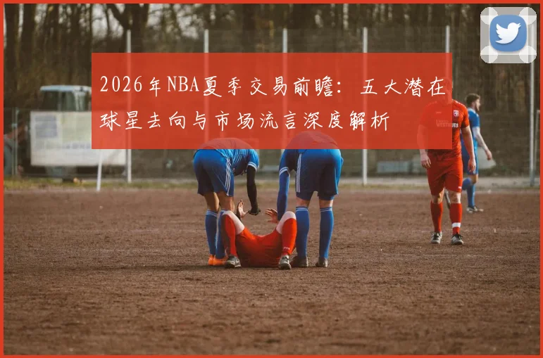 2026年NBA夏季交易前瞻:五大潜在球星去向与市场流言深度解析
